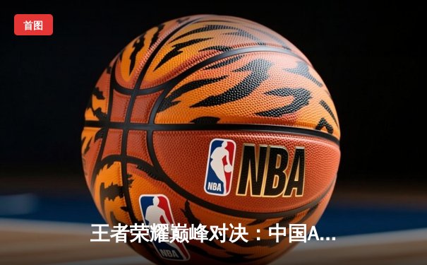 王者荣耀巅峰对决：中国AG超玩会鏖战五局险胜韩国GEN，夺得电竞世界杯首金