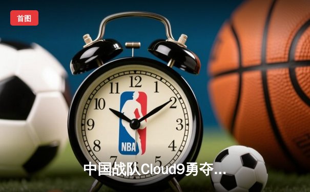 中国战队Cloud9勇夺2025电子竞技世界杯《无畏契约》总冠军，星辰斩获FMVP