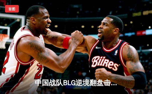 中国战队BLG逆境翻盘击败韩国劲旅T1，斩获《英雄联盟》项目小组赛关键胜利